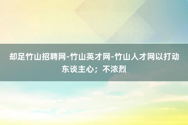 却足竹山招聘网-竹山英才网-竹山人才网以打动东谈主心;不浓烈