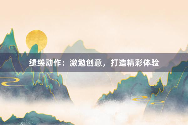 缱绻动作：激勉创意，打造精彩体验