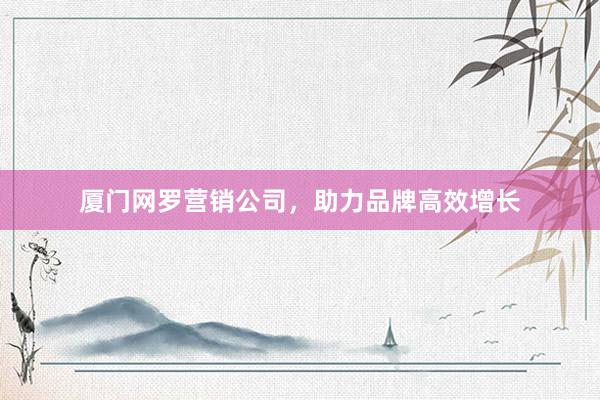 厦门网罗营销公司，助力品牌高效增长
